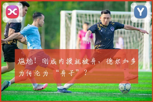 尴尬！刚成内援就被弃，德尔加多为何沦为 “弃子”？