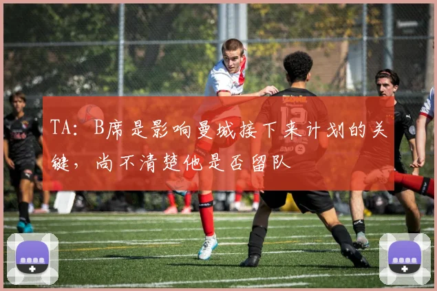 TA：B席是影响曼城接下来计划的关键，尚不清楚他是否留队