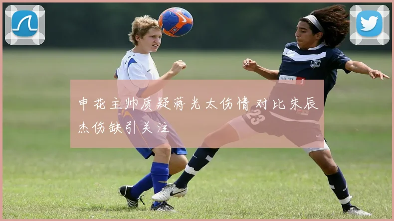 申花主帅质疑蒋光太伤情 对比朱辰杰伤缺引关注