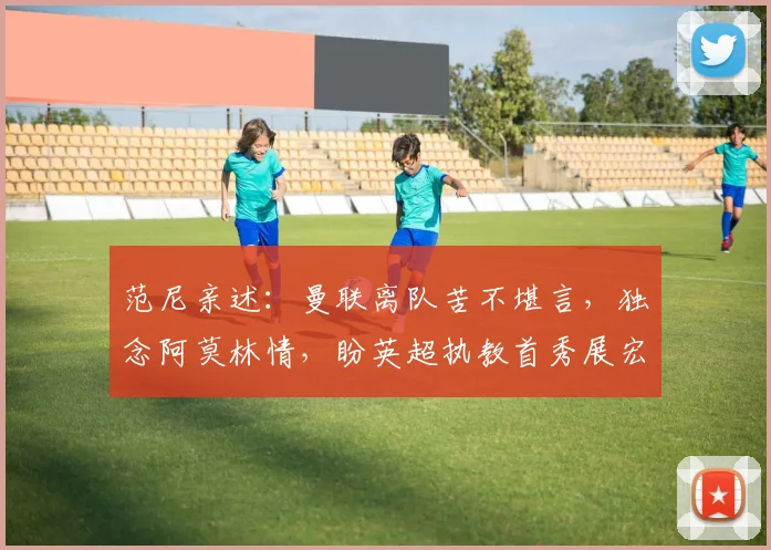 范尼亲述：曼联离队苦不堪言，独念阿莫林情，盼英超执教首秀展宏图