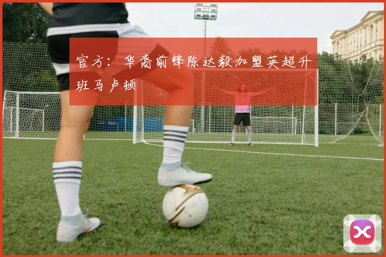 官方：华裔前锋陈达毅加盟英超升班马卢顿