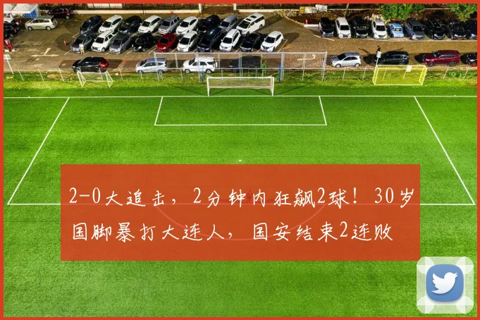2-0大追击，2分钟内狂飙2球！30岁国脚暴打大连人，国安结束2连败