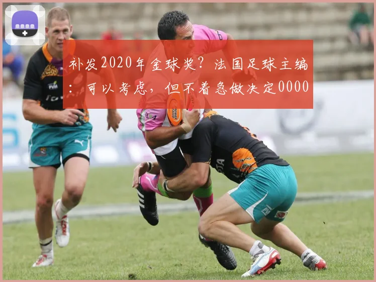 补发2020年金球奖？法国足球主编：可以考虑，但不着急做决定0000644