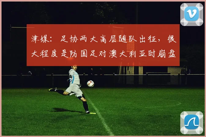 津媒：足协两大高层随队出征，很大程度是防国足对澳大利亚时崩盘