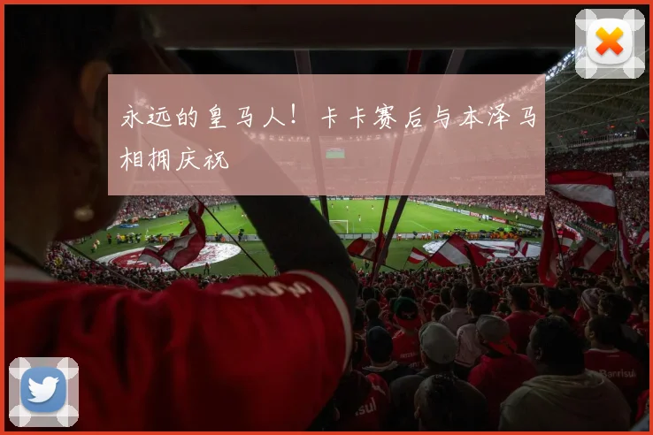 永远的皇马人！卡卡赛后与本泽马相拥庆祝