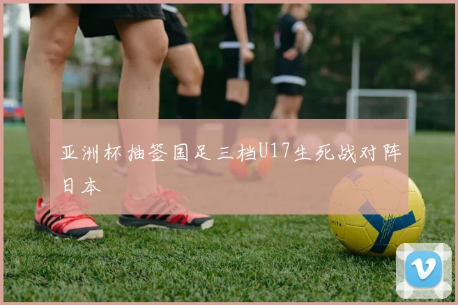 亚洲杯抽签国足三档U17生死战对阵日本