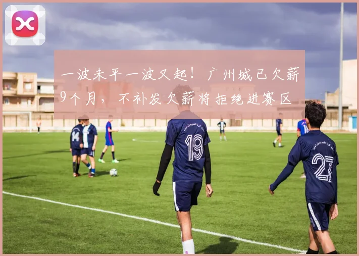 一波未平一波又起！广州城已欠薪9个月，不补发欠薪将拒绝进赛区