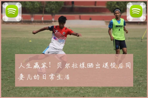 人生赢家！贝尔社媒晒出退役后同妻儿的日常生活