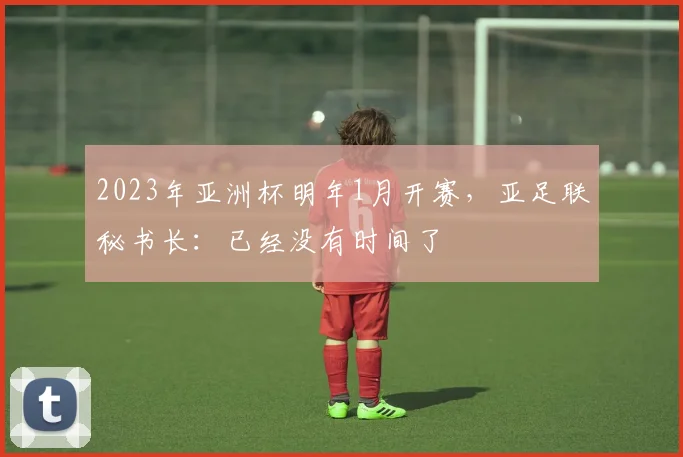 2023年亚洲杯明年1月开赛，亚足联秘书长：已经没有时间了