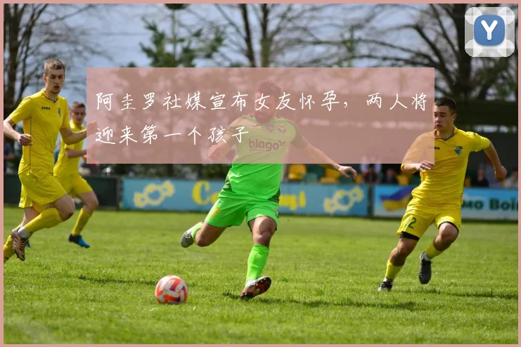 阿圭罗社媒宣布女友怀孕，两人将迎来第一个孩子