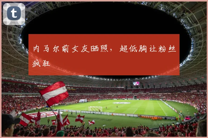 内马尔前女友晒照，超低胸让粉丝疯狂