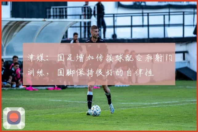 津媒：国足增加传接球配合和射门训练，国脚保持很好的自律性