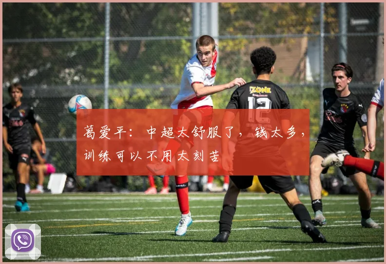 葛爱平：中超太舒服了，钱太多，训练可以不用太刻苦