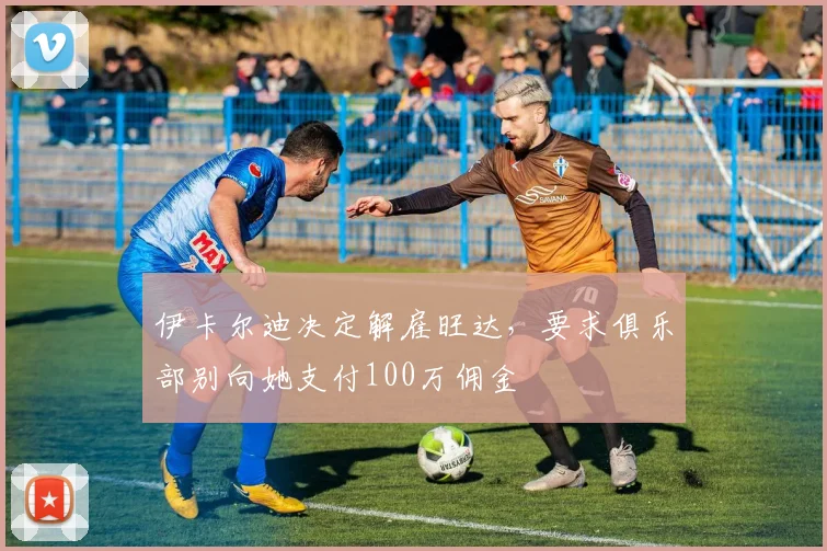 伊卡尔迪决定解雇旺达，要求俱乐部别向她支付100万佣金