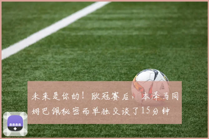 未来是你的！欧冠赛后，本泽马同姆巴佩秘密而单独交谈了15分钟