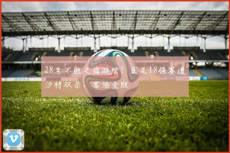 28年不胜之痛延续！国足18强赛遭沙特双杀，客场全败