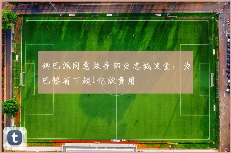 姆巴佩同意放弃部分忠诚奖金，为巴黎省下超1亿欧费用