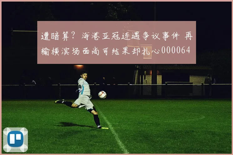 遭暗算？海港亚冠连遇争议事件 再输横滨场面尚可结果却扎心0000644