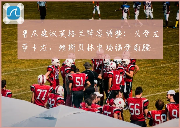 鲁尼建议英格兰阵容调整：戈登左萨卡右，赖斯贝林中场福登前腰