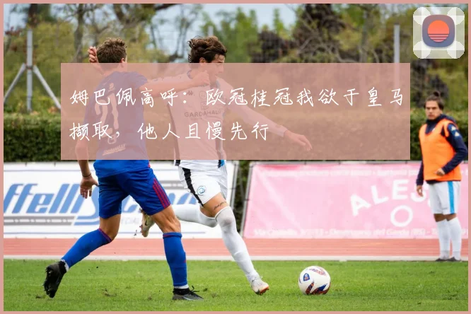 姆巴佩高呼：欧冠桂冠我欲于皇马撷取，他人且慢先行