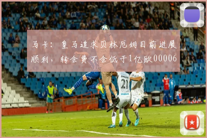 马卡：皇马追求贝林厄姆目前进展顺利，转会费不会低于1亿欧0000644