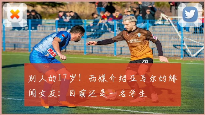 别人的17岁！西媒介绍亚马尔的绯闻女友：目前还是一名学生