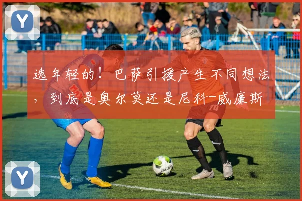 选年轻的！巴萨引援产生不同想法，到底是奥尔莫还是尼科-威廉斯