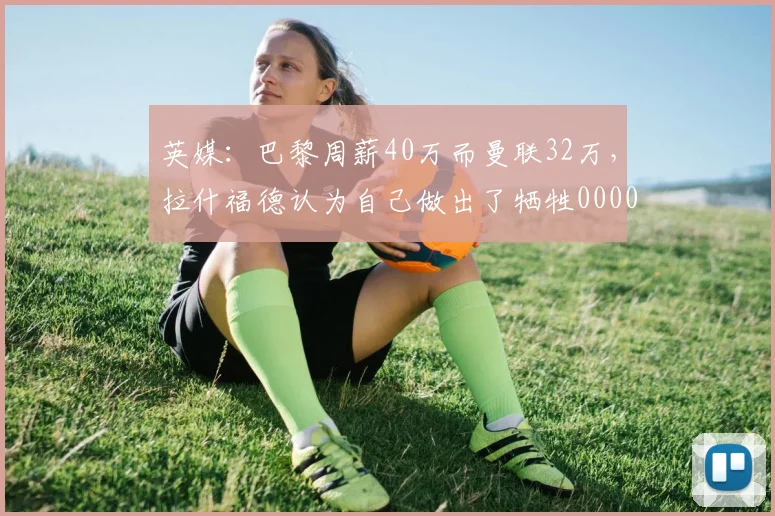 英媒：巴黎周薪40万而曼联32万，拉什福德认为自己做出了牺牲0000644