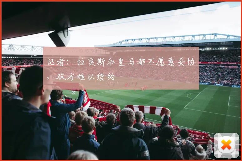 记者：拉莫斯和皇马都不愿意妥协，双方难以续约