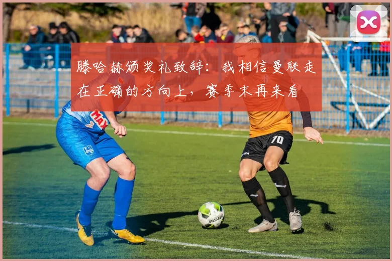 滕哈赫颁奖礼致辞：我相信曼联走在正确的方向上，赛季末再来看