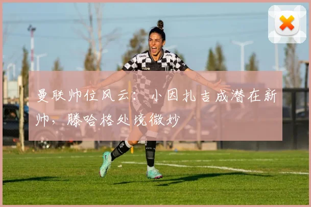 曼联帅位风云：小因扎吉成潜在新帅，滕哈格处境微妙