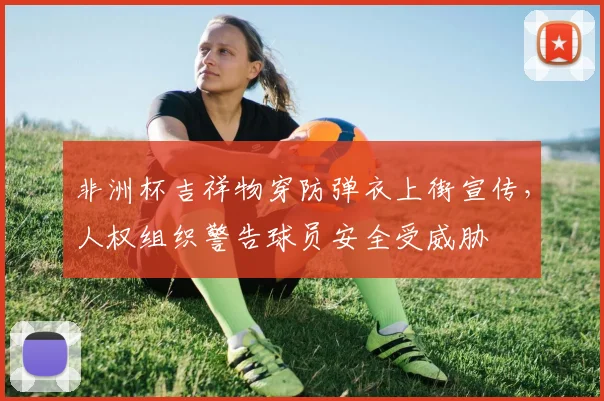 非洲杯吉祥物穿防弹衣上街宣传，人权组织警告球员安全受威胁