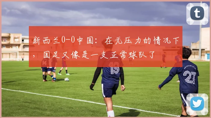 新西兰0-0中国：在无压力的情况下，国足又像是一支正常球队了