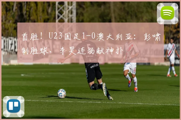首胜！U23国足1-0澳大利亚：彭啸制胜球，李昊连场献神扑
