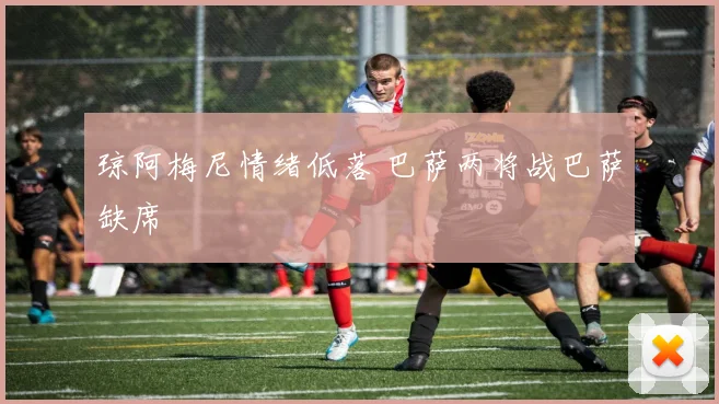 琼阿梅尼情绪低落 巴萨两将战巴萨缺席