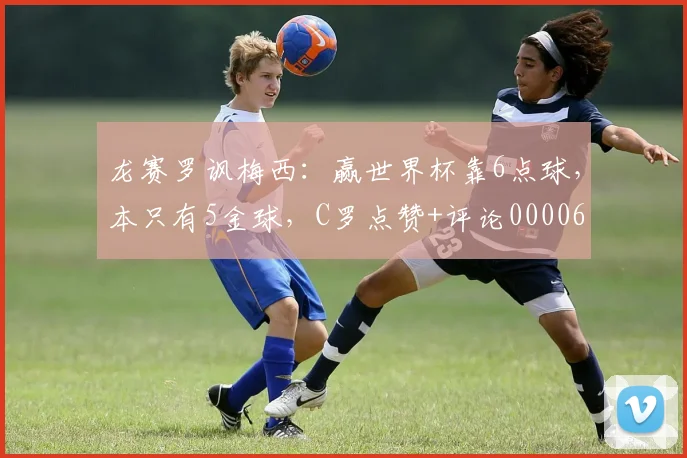 龙赛罗讽梅西：赢世界杯靠6点球，本只有5金球，C罗点赞+评论0000644