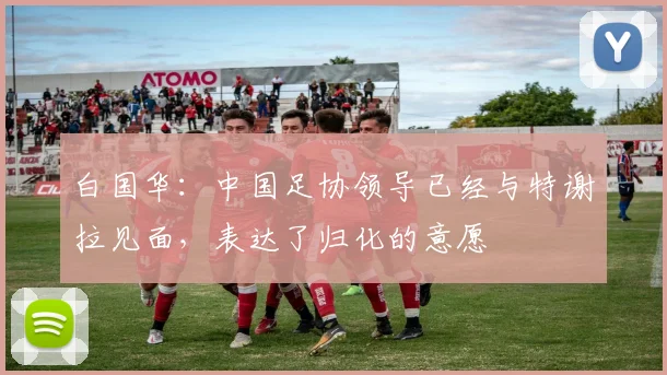 白国华：中国足协领导已经与特谢拉见面，表达了归化的意愿