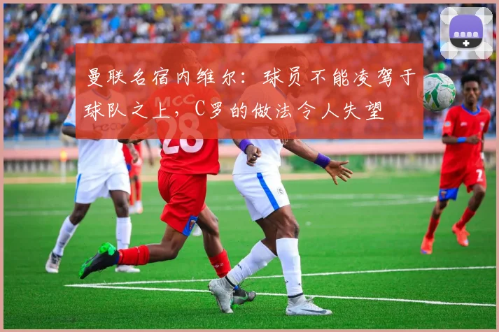 曼联名宿内维尔：球员不能凌驾于球队之上，C罗的做法令人失望