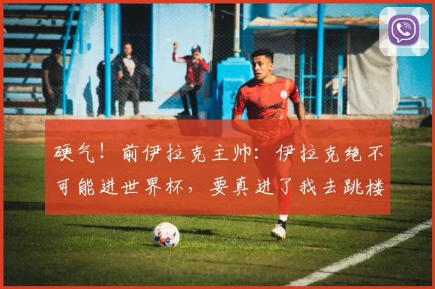 硬气！前伊拉克主帅：伊拉克绝不可能进世界杯，要真进了我去跳楼